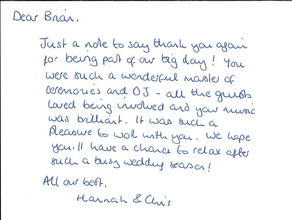 Hannah and Chris thank you card, 25th August 2021. Dear Brian, Just a note to say thank you again for being part of our big day! You were such a wonderful master of ceremonies and DJ - all the guests loved being involved and your music was brilliant. It was such a pleasure to work with you. We hope you'll have a chance to relax after such a busy wedding season! All our best, Hannah and Chris